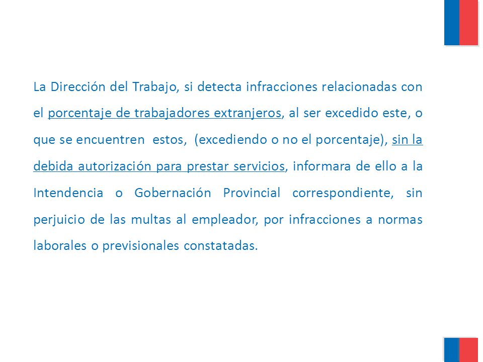 La Dirección del Trabajo, si detecta infracciones relacionadas con el porcentaje de trabajadores extranjeros, al ser excedido este, o que se encuentren estos, (excediendo o no el porcentaje), sin la debida autorización para prestar servicios, informara de ello a la Intendencia o Gobernación Provincial correspondiente, sin perjuicio de las multas al empleador, por infracciones a normas laborales o previsionales constatadas.