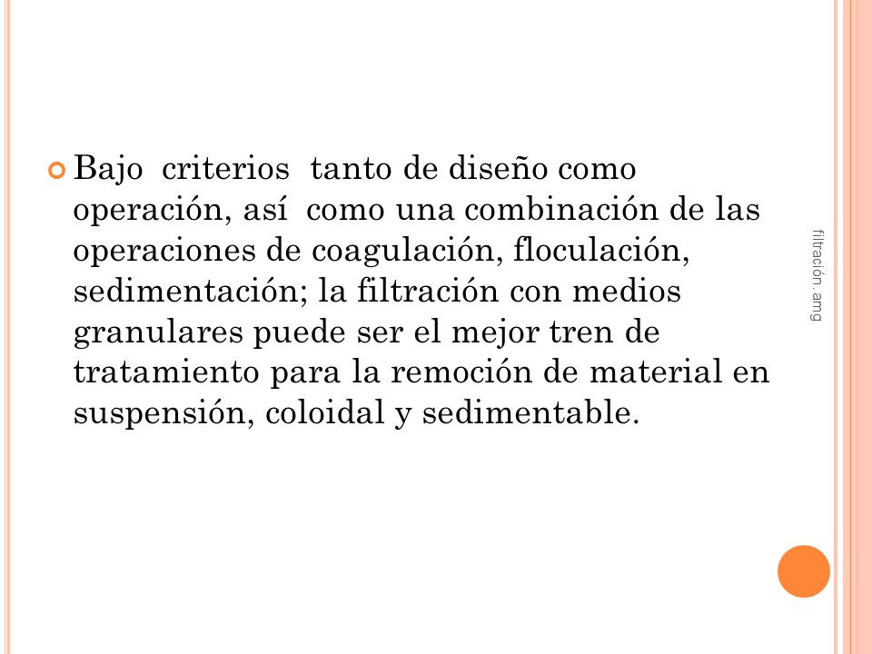 Bajo criterios tanto de diseño como operación, así como una combinación de las operaciones de coagulación, floculación, sedimentación; la filtración con medios granulares puede ser el mejor tren de tratamiento para la remoción de material en suspensión, coloidal y sedimentable.