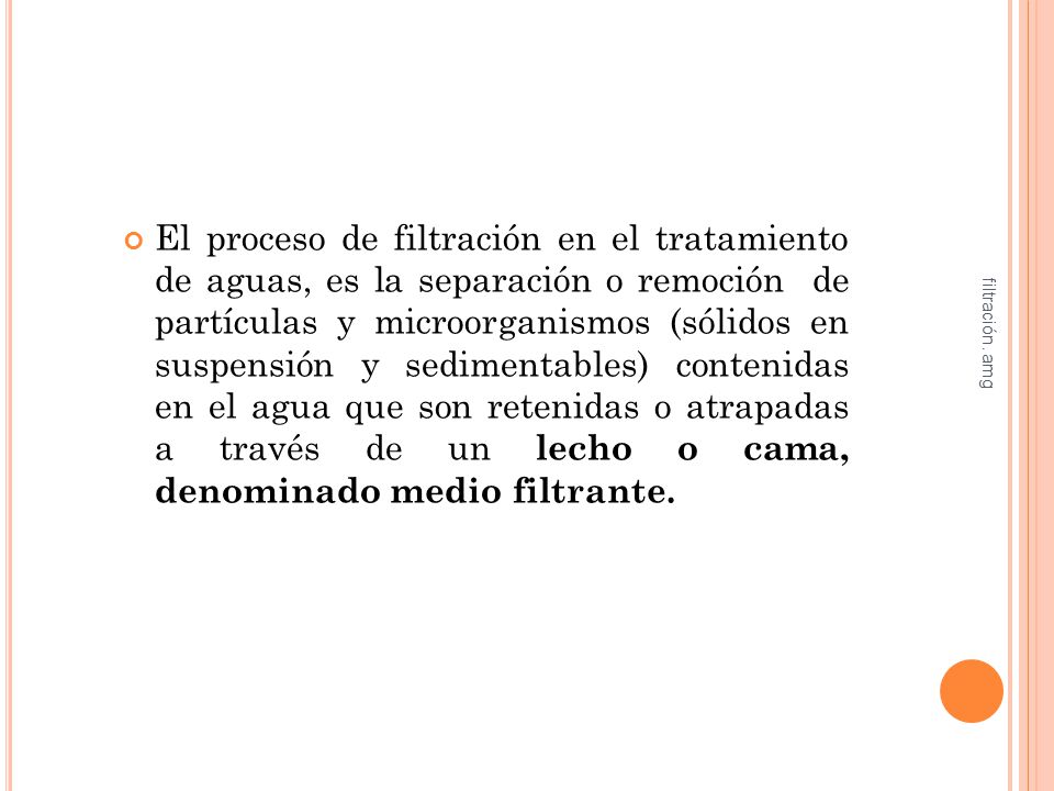 El proceso de filtración en el tratamiento de aguas, es la separación o remoción de partículas y microorganismos (sólidos en suspensión y sedimentables) contenidas en el agua que son retenidas o atrapadas a través de un lecho o cama, denominado medio filtrante.