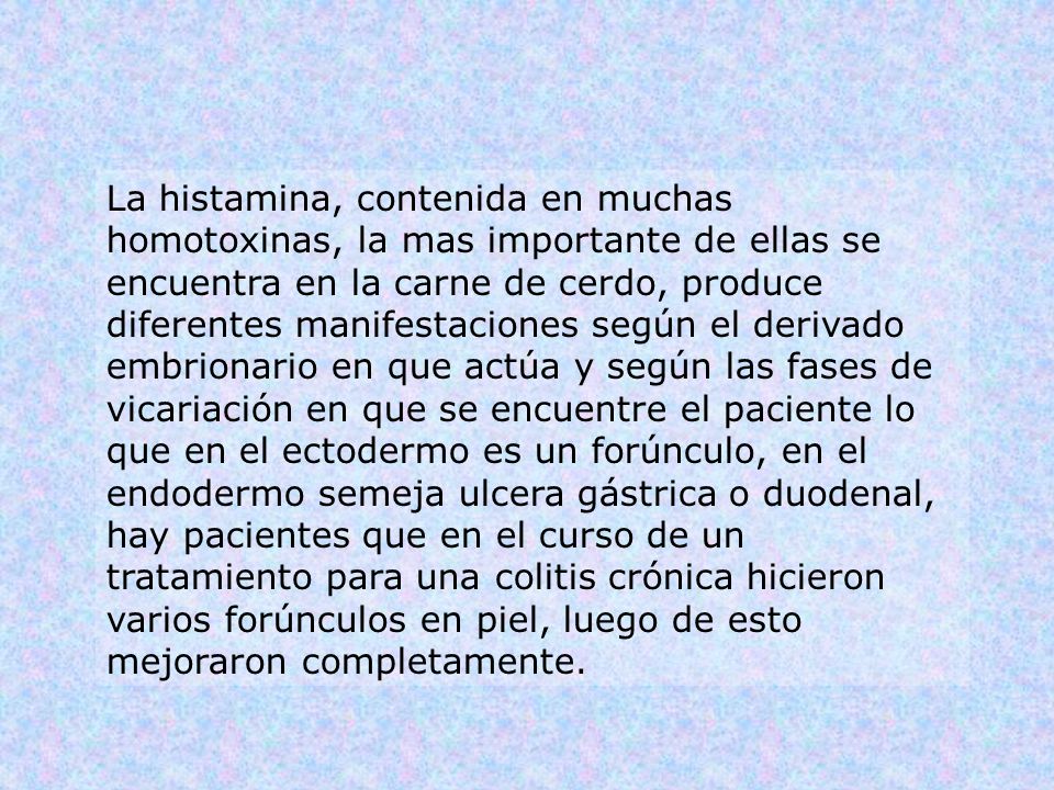 La histamina, contenida en muchas homotoxinas, la mas importante de ellas se encuentra en la carne de cerdo, produce diferentes manifestaciones según el derivado embrionario en que actúa y según las fases de vicariación en que se encuentre el paciente lo que en el ectodermo es un forúnculo, en el endodermo semeja ulcera gástrica o duodenal, hay pacientes que en el curso de un tratamiento para una colitis crónica hicieron varios forúnculos en piel, luego de esto mejoraron completamente.