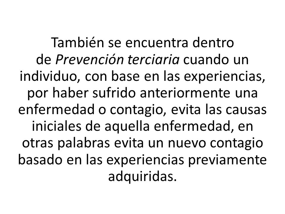 También se encuentra dentro de Prevención terciaria cuando un individuo, con base en las experiencias, por haber sufrido anteriormente una enfermedad o contagio, evita las causas iniciales de aquella enfermedad, en otras palabras evita un nuevo contagio basado en las experiencias previamente adquiridas.