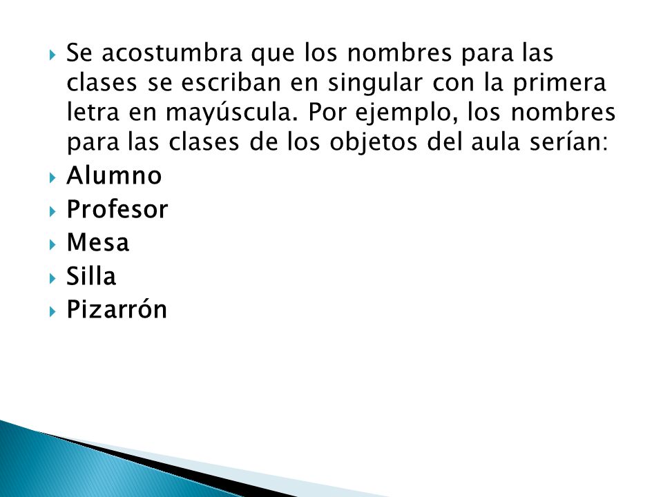 Se acostumbra que los nombres para las clases se escriban en singular con la primera letra en mayúscula. Por ejemplo, los nombres para las clases de los objetos del aula serían: