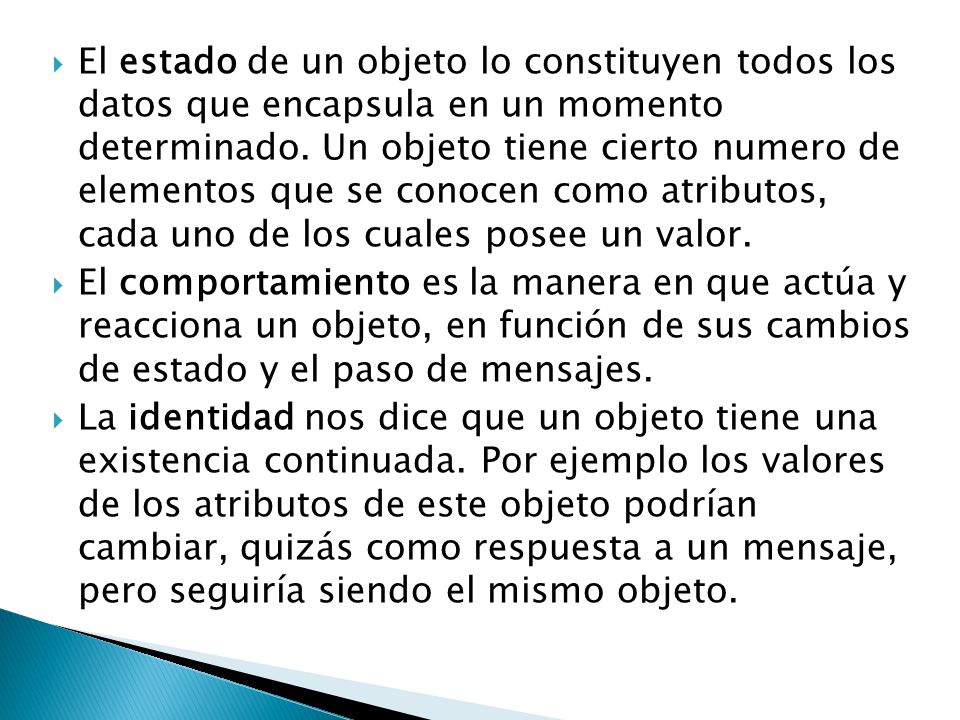 El estado de un objeto lo constituyen todos los datos que encapsula en un momento determinado. Un objeto tiene cierto numero de elementos que se conocen como atributos, cada uno de los cuales posee un valor.