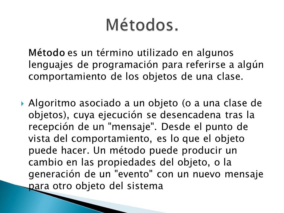 Métodos. Método es un término utilizado en algunos lenguajes de programación para referirse a algún comportamiento de los objetos de una clase.