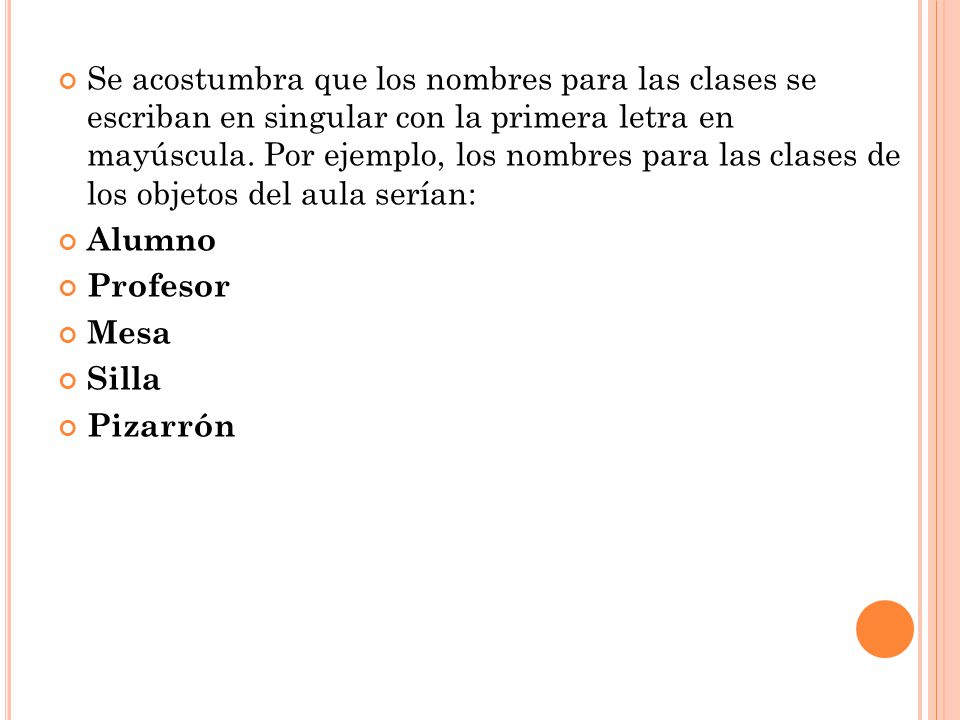 Se acostumbra que los nombres para las clases se escriban en singular con la primera letra en mayúscula. Por ejemplo, los nombres para las clases de los objetos del aula serían: