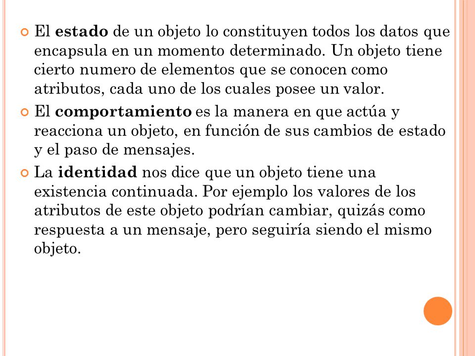 El estado de un objeto lo constituyen todos los datos que encapsula en un momento determinado. Un objeto tiene cierto numero de elementos que se conocen como atributos, cada uno de los cuales posee un valor.