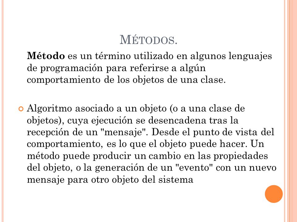 Métodos. Método es un término utilizado en algunos lenguajes de programación para referirse a algún comportamiento de los objetos de una clase.