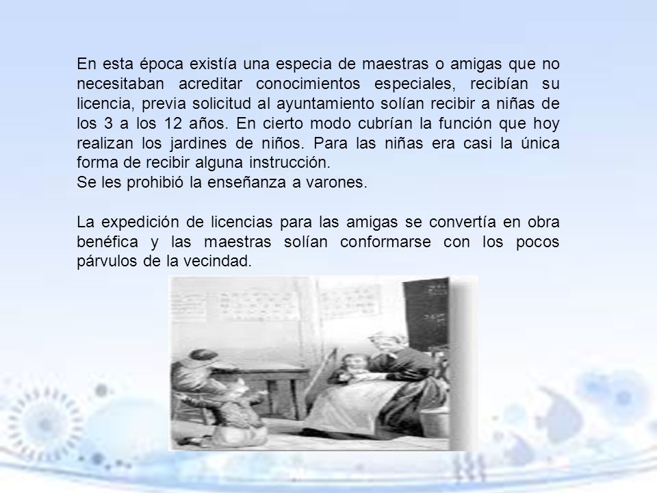 En esta época existía una especia de maestras o amigas que no necesitaban acreditar conocimientos especiales, recibían su licencia, previa solicitud al ayuntamiento solían recibir a niñas de los 3 a los 12 años. En cierto modo cubrían la función que hoy realizan los jardines de niños. Para las niñas era casi la única forma de recibir alguna instrucción.