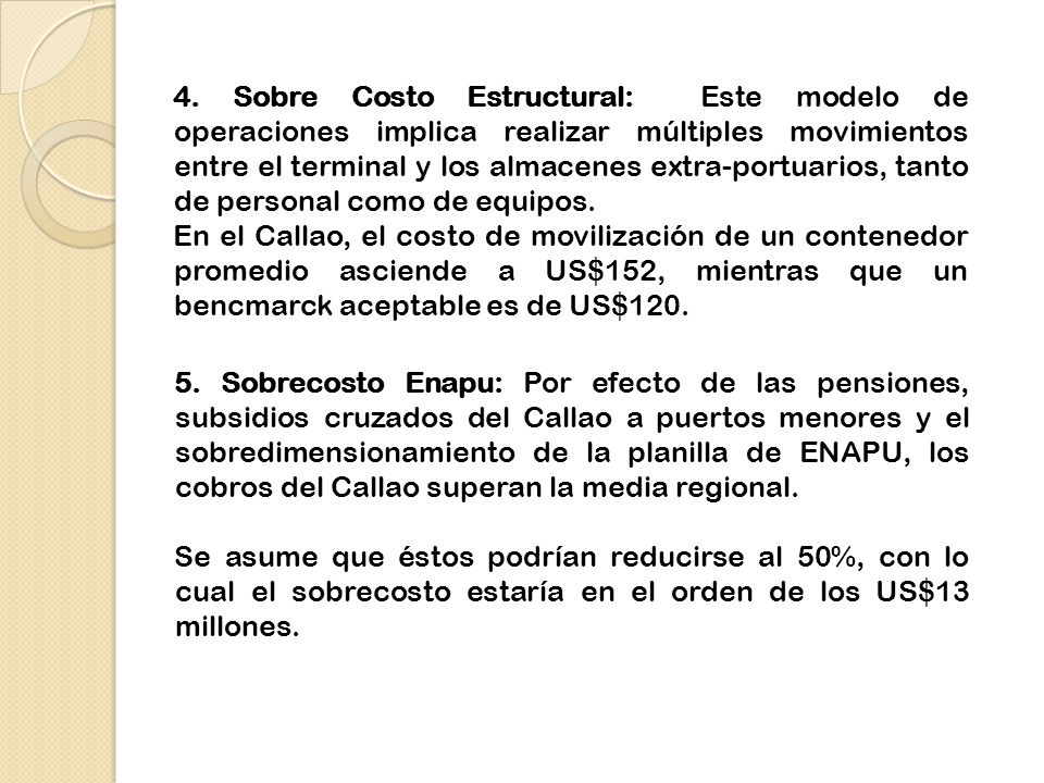 4. Sobre Costo Estructural: Este modelo de operaciones implica realizar múltiples movimientos entre el terminal y los almacenes extra-portuarios, tanto de personal como de equipos. En el Callao, el costo de movilización de un contenedor promedio asciende a US$152, mientras que un bencmarck aceptable es de US$120.