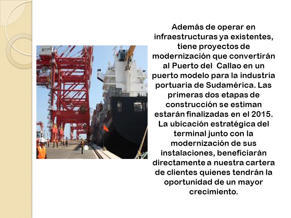 Además de operar en infraestructuras ya existentes, tiene proyectos de modernización que convertirán al Puerto del Callao en un puerto modelo para la industria portuaria de Sudamérica.