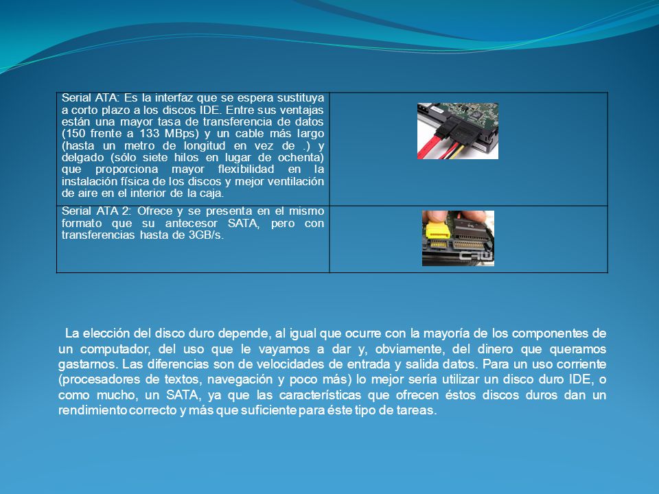 Serial ATA: Es la interfaz que se espera sustituya a corto plazo a los discos IDE. Entre sus ventajas están una mayor tasa de transferencia de datos (150 frente a 133 MBps) y un cable más largo (hasta un metro de longitud en vez de .) y delgado (sólo siete hilos en lugar de ochenta) que proporciona mayor flexibilidad en la instalación física de los discos y mejor ventilación de aire en el interior de la caja.