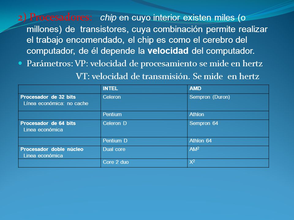 2) Procesadores: chip en cuyo interior existen miles (o millones) de transistores, cuya combinación permite realizar el trabajo encomendado, el chip es como el cerebro del computador, de él depende la velocidad del computador.
