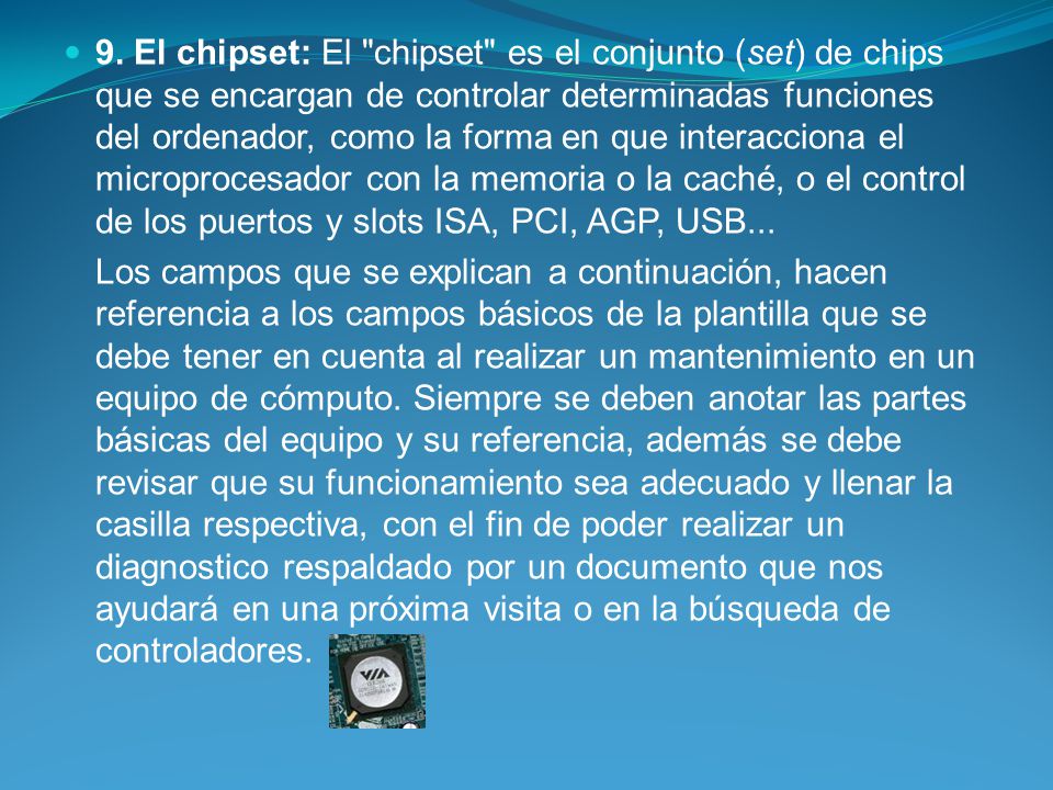 9. El chipset: El chipset es el conjunto (set) de chips que se encargan de controlar determinadas funciones del ordenador, como la forma en que interacciona el microprocesador con la memoria o la caché, o el control de los puertos y slots ISA, PCI, AGP, USB...