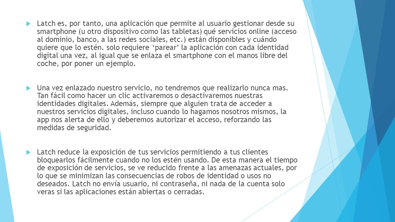 Latch es, por tanto, una aplicación que permite al usuario gestionar desde su smartphone (u otro dispositivo como las tabletas) qué servicios online (acceso al dominio, banco, a las redes sociales, etc.) están disponibles y cuándo quiere que lo estén. solo requiere ‘parear’ la aplicación con cada identidad digital una vez, al igual que se enlaza el smartphone con el manos libre del coche, por poner un ejemplo.