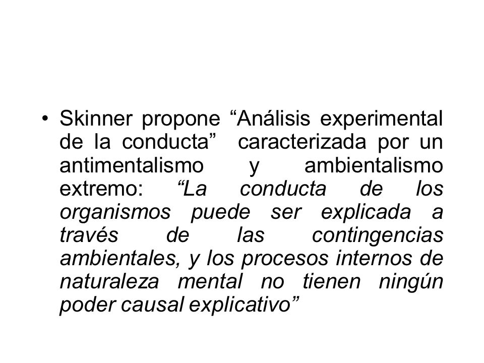 Skinner propone Análisis experimental de la conducta caracterizada por un antimentalismo y ambientalismo extremo: La conducta de los organismos puede ser explicada a través de las contingencias ambientales, y los procesos internos de naturaleza mental no tienen ningún poder causal explicativo