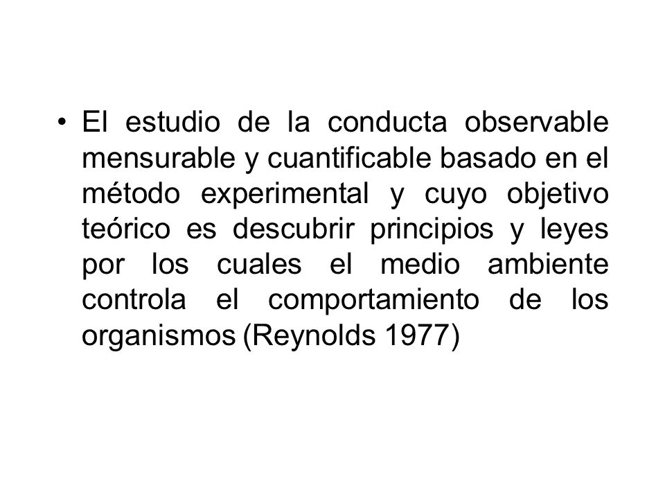 El estudio de la conducta observable mensurable y cuantificable basado en el método experimental y cuyo objetivo teórico es descubrir principios y leyes por los cuales el medio ambiente controla el comportamiento de los organismos (Reynolds 1977)