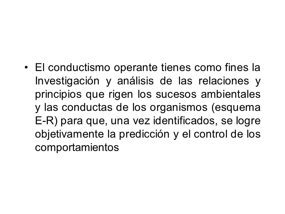 El conductismo operante tienes como fines la Investigación y análisis de las relaciones y principios que rigen los sucesos ambientales y las conductas de los organismos (esquema E-R) para que, una vez identificados, se logre objetivamente la predicción y el control de los comportamientos