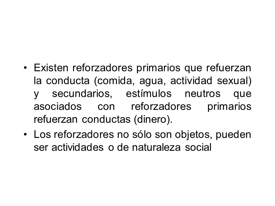 Existen reforzadores primarios que refuerzan la conducta (comida, agua, actividad sexual) y secundarios, estímulos neutros que asociados con reforzadores primarios refuerzan conductas (dinero).