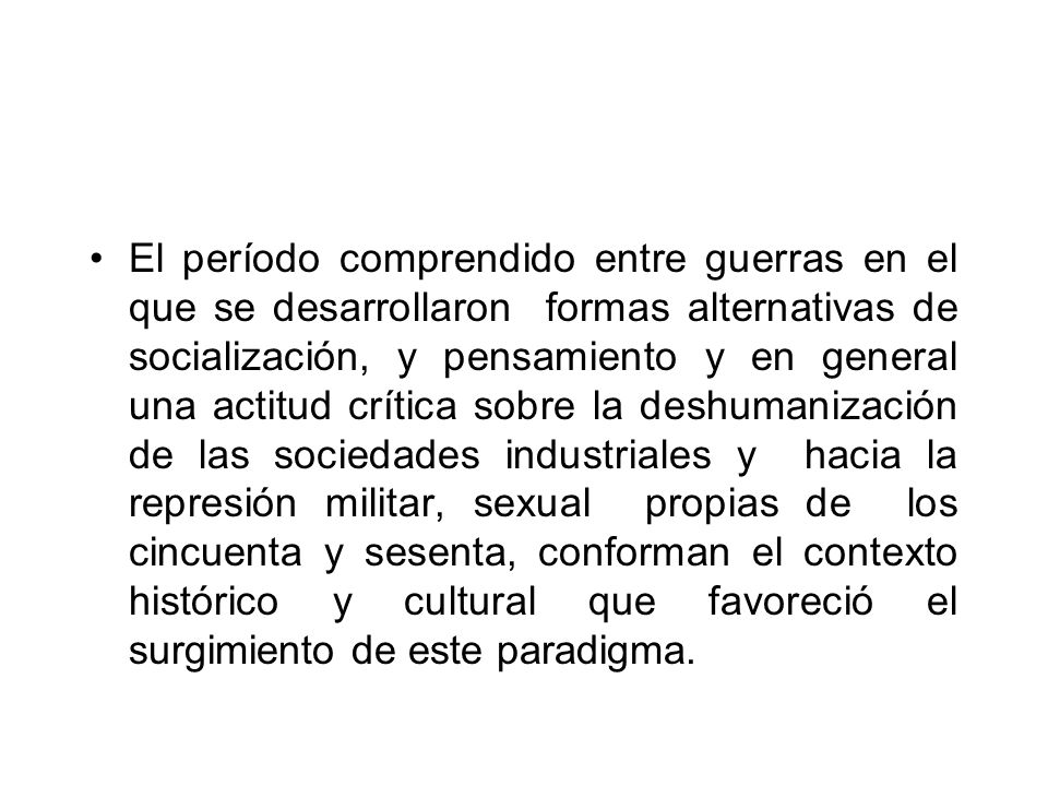 El período comprendido entre guerras en el que se desarrollaron formas alternativas de socialización, y pensamiento y en general una actitud crítica sobre la deshumanización de las sociedades industriales y hacia la represión militar, sexual propias de los cincuenta y sesenta, conforman el contexto histórico y cultural que favoreció el surgimiento de este paradigma.