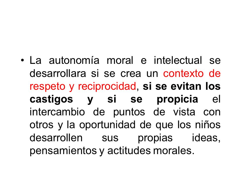 La autonomía moral e intelectual se desarrollara si se crea un contexto de respeto y reciprocidad, si se evitan los castigos y si se propicia el intercambio de puntos de vista con otros y la oportunidad de que los niños desarrollen sus propias ideas, pensamientos y actitudes morales.