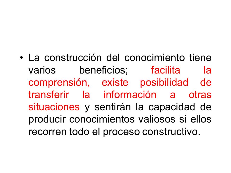 La construcción del conocimiento tiene varios beneficios; facilita la comprensión, existe posibilidad de transferir la información a otras situaciones y sentirán la capacidad de producir conocimientos valiosos si ellos recorren todo el proceso constructivo.