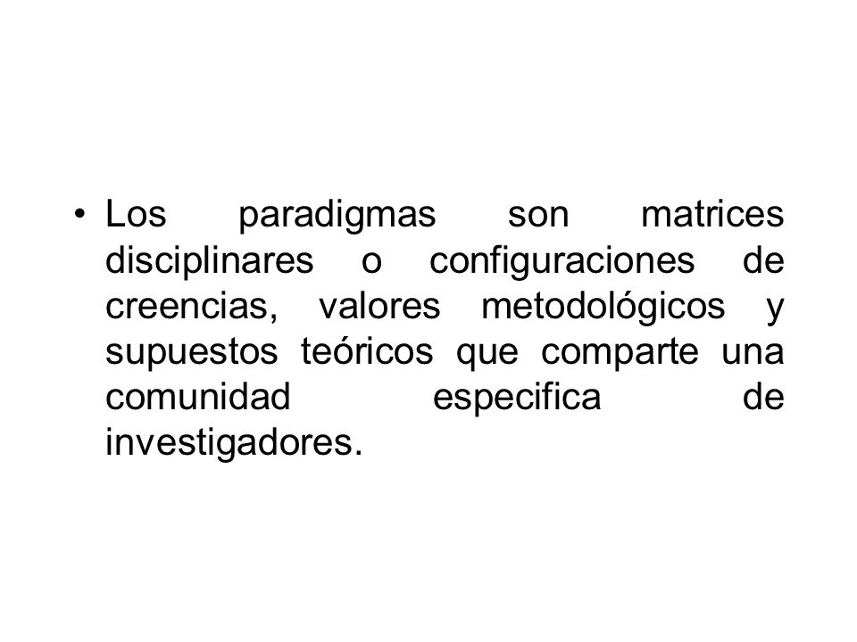 Los paradigmas son matrices disciplinares o configuraciones de creencias, valores metodológicos y supuestos teóricos que comparte una comunidad especifica de investigadores.