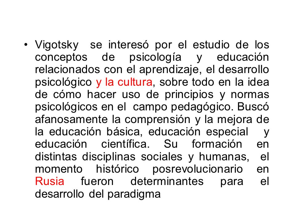 Vigotsky se interesó por el estudio de los conceptos de psicología y educación relacionados con el aprendizaje, el desarrollo psicológico y la cultura, sobre todo en la idea de cómo hacer uso de principios y normas psicológicos en el campo pedagógico.