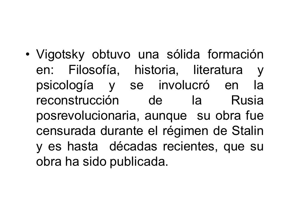 Vigotsky obtuvo una sólida formación en: Filosofía, historia, literatura y psicología y se involucró en la reconstrucción de la Rusia posrevolucionaria, aunque su obra fue censurada durante el régimen de Stalin y es hasta décadas recientes, que su obra ha sido publicada.