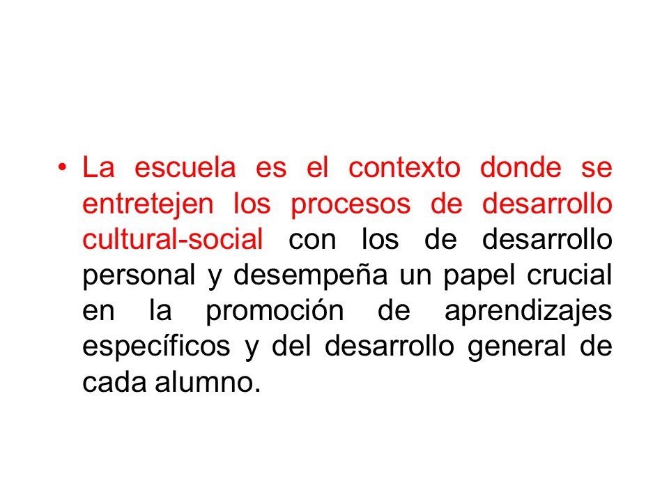 La escuela es el contexto donde se entretejen los procesos de desarrollo cultural-social con los de desarrollo personal y desempeña un papel crucial en la promoción de aprendizajes específicos y del desarrollo general de cada alumno.