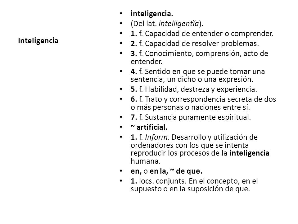 Inteligencia inteligencia. (Del lat. intelligentĭa). 1. f. Capacidad de entender o comprender. 2. f. Capacidad de resolver problemas.