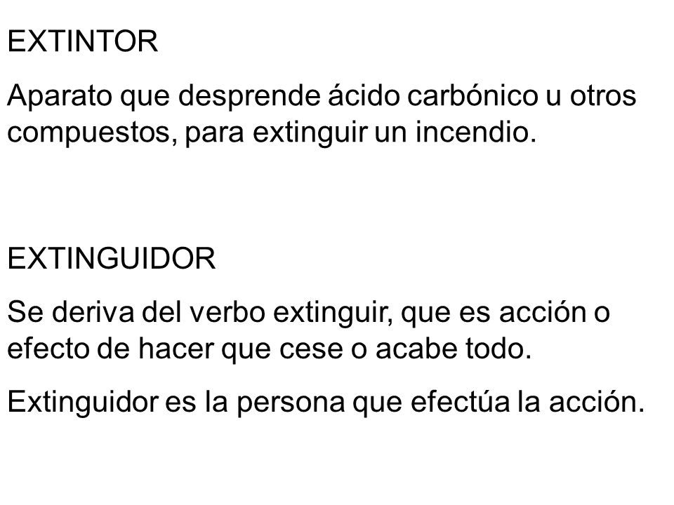 EXTINTOR Aparato que desprende ácido carbónico u otros compuestos, para extinguir un incendio. EXTINGUIDOR.