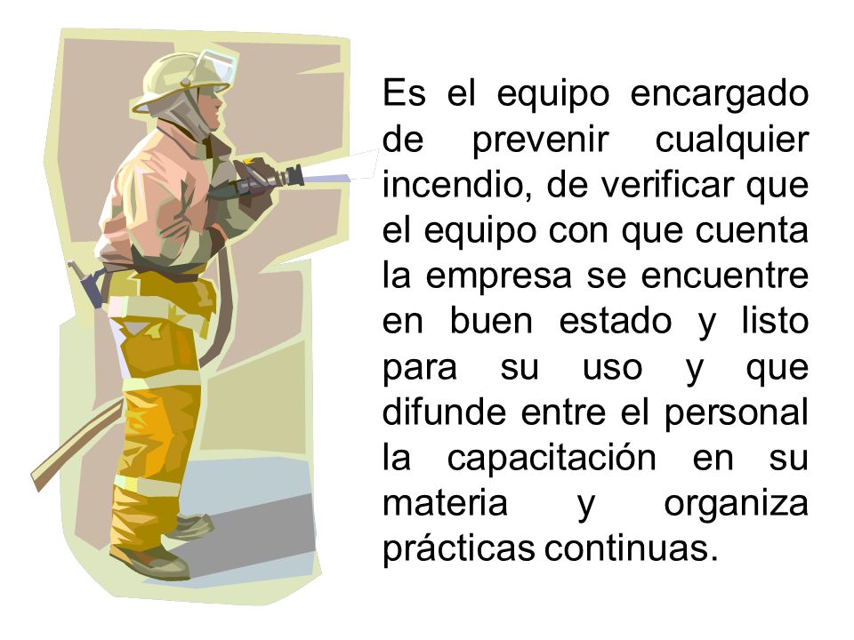 Es el equipo encargado de prevenir cualquier incendio, de verificar que el equipo con que cuenta la empresa se encuentre en buen estado y listo para su uso y que difunde entre el personal la capacitación en su materia y organiza prácticas continuas.