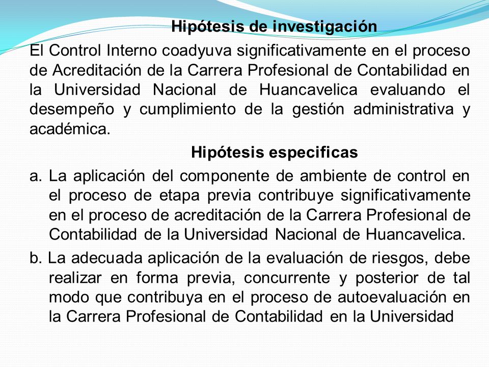 Hipótesis de investigación El Control Interno coadyuva significativamente en el proceso de Acreditación de la Carrera Profesional de Contabilidad en la Universidad Nacional de Huancavelica evaluando el desempeño y cumplimiento de la gestión administrativa y académica.