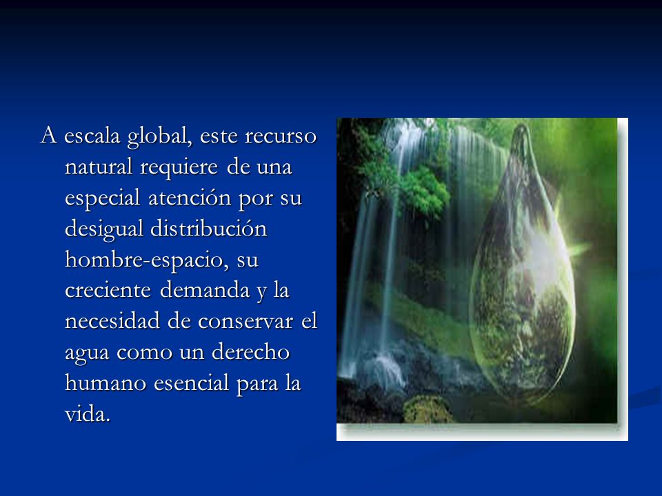 A escala global, este recurso natural requiere de una especial atención por su desigual distribución hombre-espacio, su creciente demanda y la necesidad de conservar el agua como un derecho humano esencial para la vida.
