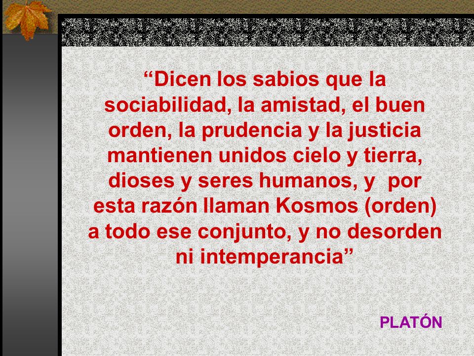 Dicen los sabios que la sociabilidad, la amistad, el buen orden, la prudencia y la justicia mantienen unidos cielo y tierra, dioses y seres humanos, y por esta razón llaman Kosmos (orden) a todo ese conjunto, y no desorden ni intemperancia