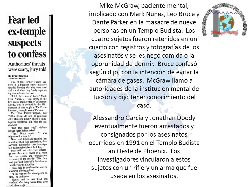Mike McGraw, paciente mental, implicado con Mark Nunez, Leo Bruce y Dante Parker en la masacre de nueve personas en un Templo Budista. Los cuatro sujetos fueron retenidos en un cuarto con registros y fotografías de los asesinatos y se les negó comida o la oporunidad de dormir. Bruce confesó según dijo, con la intención de evitar la cámara de gases. McGraw llamó a autoridades de la institución mental de Tucson y dijo tener conocimiento del caso.