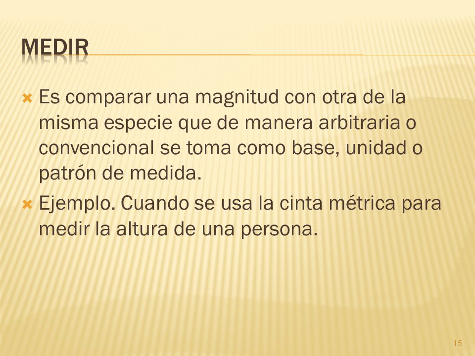 Medir Es comparar una magnitud con otra de la misma especie que de manera arbitraria o convencional se toma como base, unidad o patrón de medida.