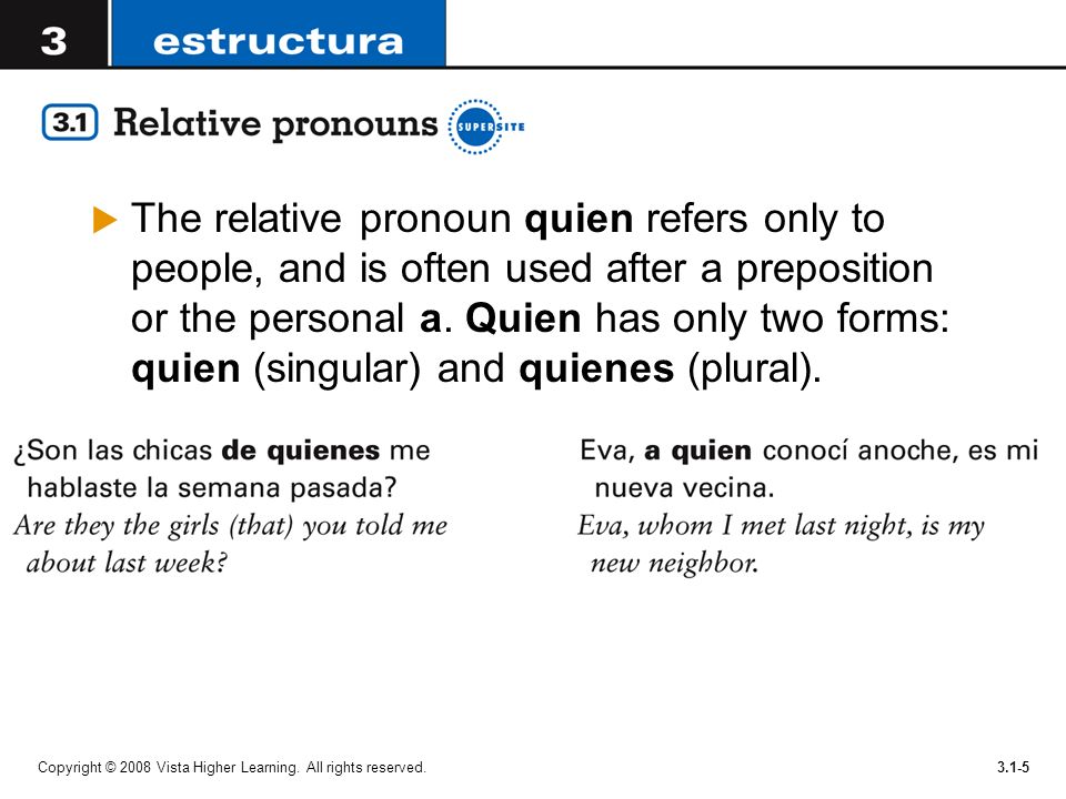 The relative pronoun quien refers only to people, and is often used after a preposition or the personal a. Quien has only two forms: quien (singular) and quienes (plural).