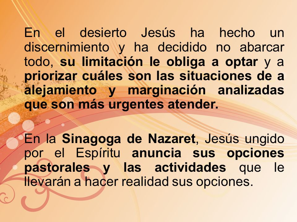 En el desierto Jesús ha hecho un discernimiento y ha decidido no abarcar todo, su limitación le obliga a optar y a priorizar cuáles son las situaciones de a alejamiento y marginación analizadas que son más urgentes atender.