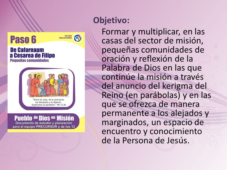 Objetivo: Formar y multiplicar, en las casas del sector de misión, pequeñas comunidades de oración y reflexión de la Palabra de Dios en las que continúe la misión a través del anuncio del kerigma del Reino (en parábolas) y en las que se ofrezca de manera permanente a los alejados y marginados, un espacio de encuentro y conocimiento de la Persona de Jesús.