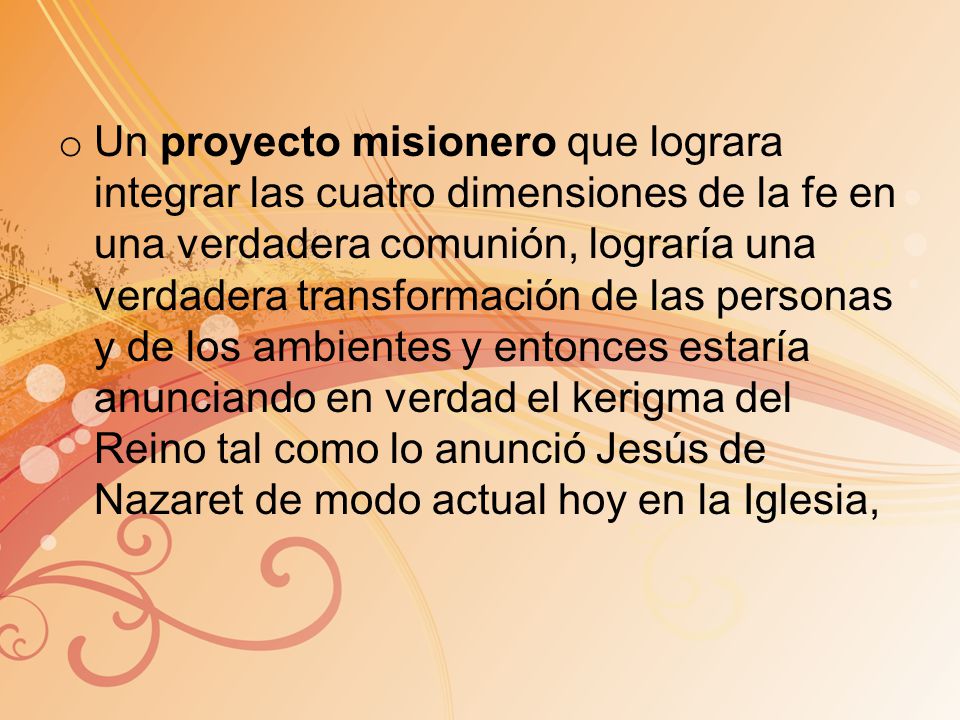 Un proyecto misionero que lograra integrar las cuatro dimensiones de la fe en una verdadera comunión, lograría una verdadera transformación de las personas y de los ambientes y entonces estaría anunciando en verdad el kerigma del Reino tal como lo anunció Jesús de Nazaret de modo actual hoy en la Iglesia,