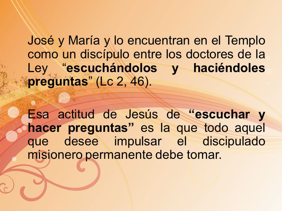 José y María y lo encuentran en el Templo como un discípulo entre los doctores de la Ley escuchándolos y haciéndoles preguntas (Lc 2, 46).