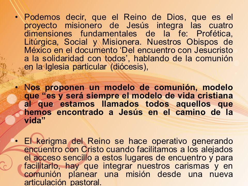 Podemos decir, que el Reino de Dios, que es el proyecto misionero de Jesús integra las cuatro dimensiones fundamentales de la fe: Profética, Litúrgica, Social y Misionera. Nuestros Obispos de México en el documento ‘Del encuentro con Jesucristo a la solidaridad con todos’, hablando de la comunión en la Iglesia particular (diócesis),