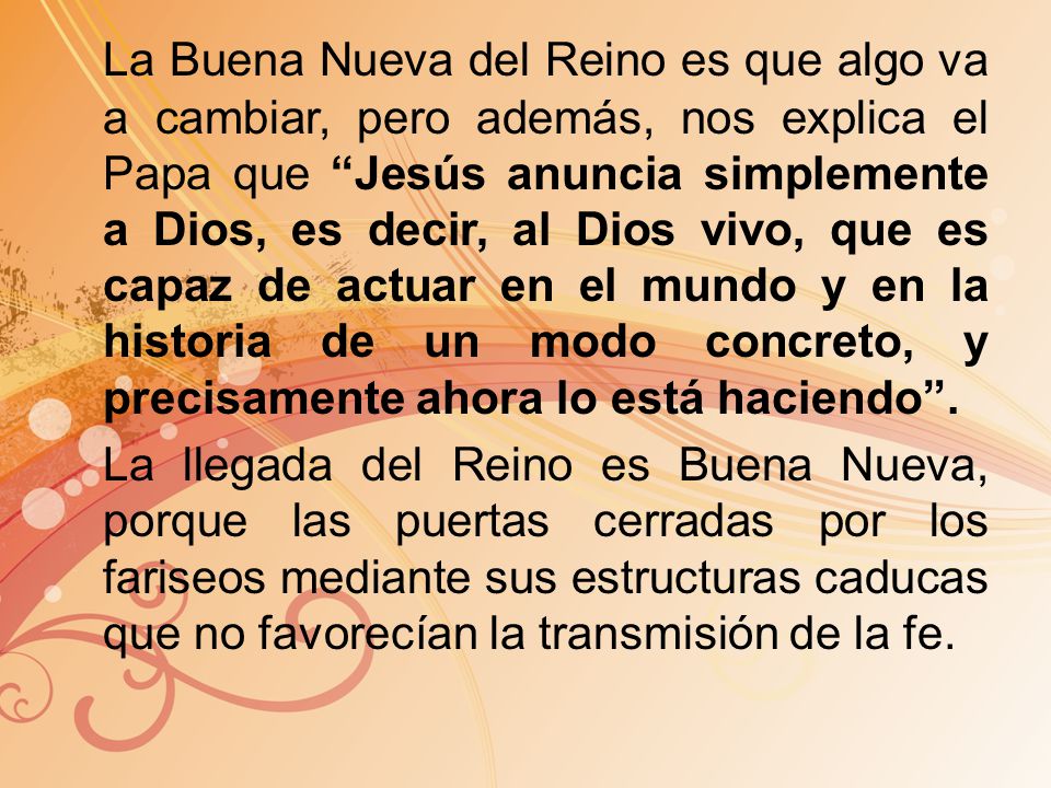 La Buena Nueva del Reino es que algo va a cambiar, pero además, nos explica el Papa que Jesús anuncia simplemente a Dios, es decir, al Dios vivo, que es capaz de actuar en el mundo y en la historia de un modo concreto, y precisamente ahora lo está haciendo .