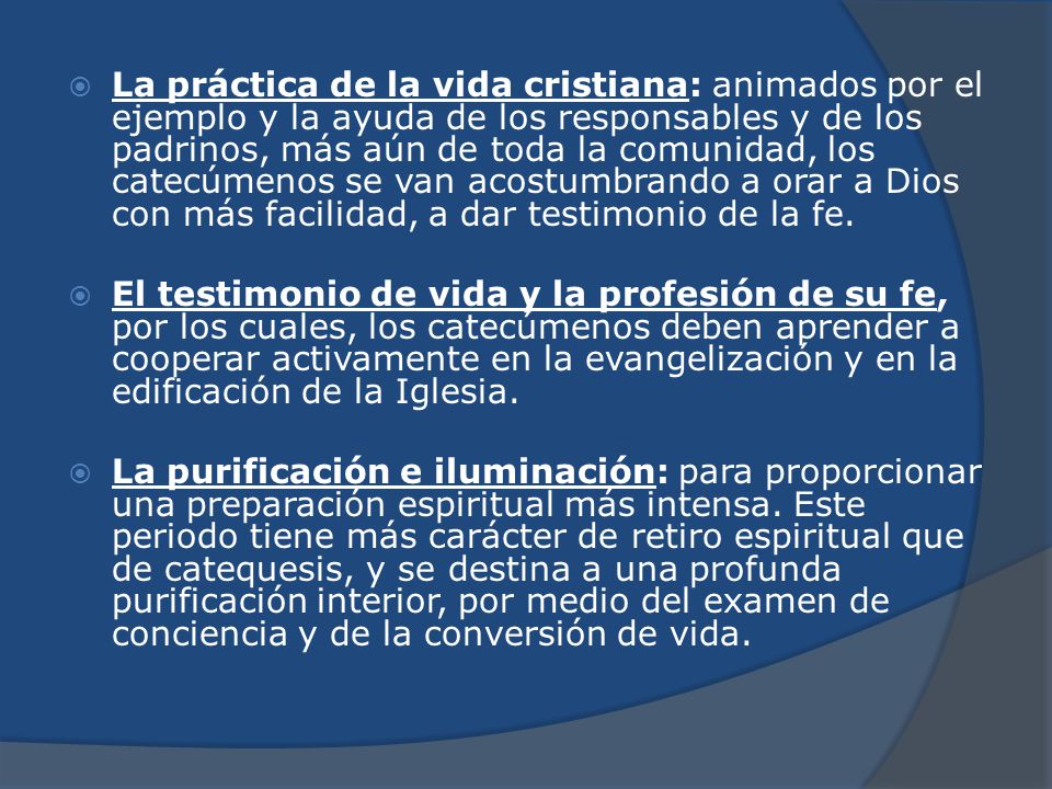 La práctica de la vida cristiana: animados por el ejemplo y la ayuda de los responsables y de los padrinos, más aún de toda la comunidad, los catecúmenos se van acostumbrando a orar a Dios con más facilidad, a dar testimonio de la fe.