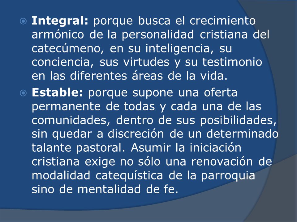 Integral: porque busca el crecimiento armónico de la personalidad cristiana del catecúmeno, en su inteligencia, su conciencia, sus virtudes y su testimonio en las diferentes áreas de la vida.