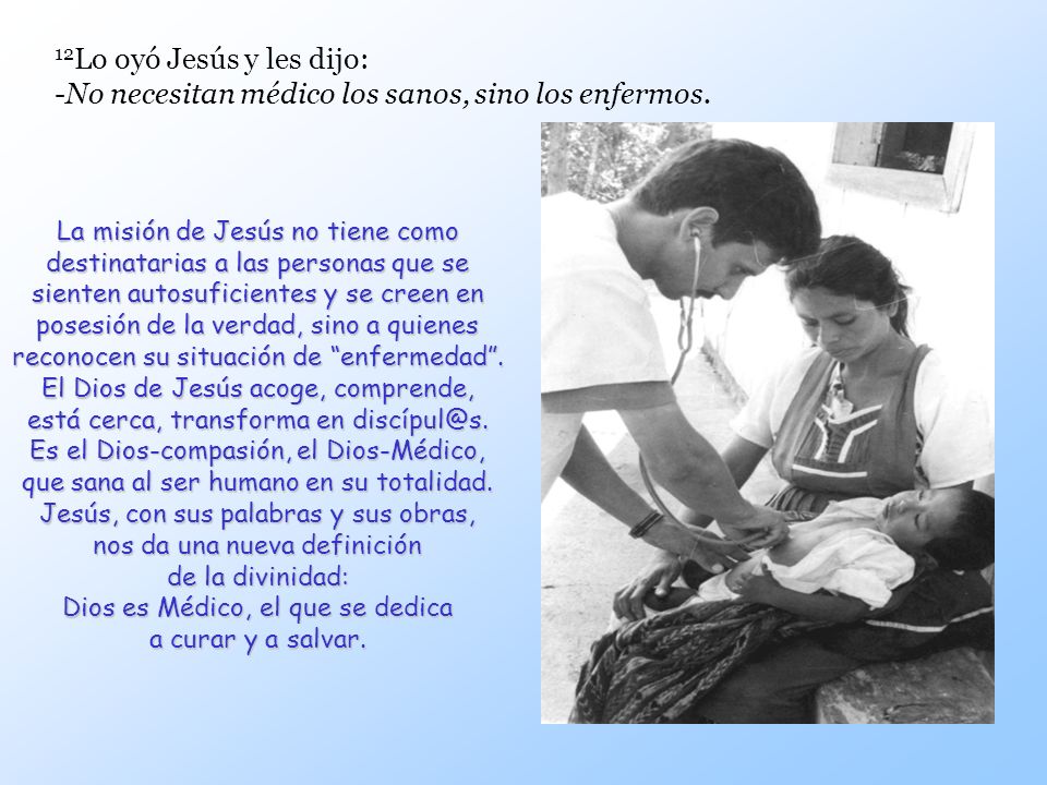 12Lo oyó Jesús y les dijo: -No necesitan médico los sanos, sino los enfermos.