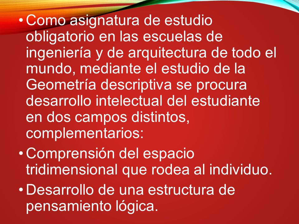 Como asignatura de estudio obligatorio en las escuelas de ingeniería y de arquitectura de todo el mundo, mediante el estudio de la Geometría descriptiva se procura desarrollo intelectual del estudiante en dos campos distintos, complementarios: