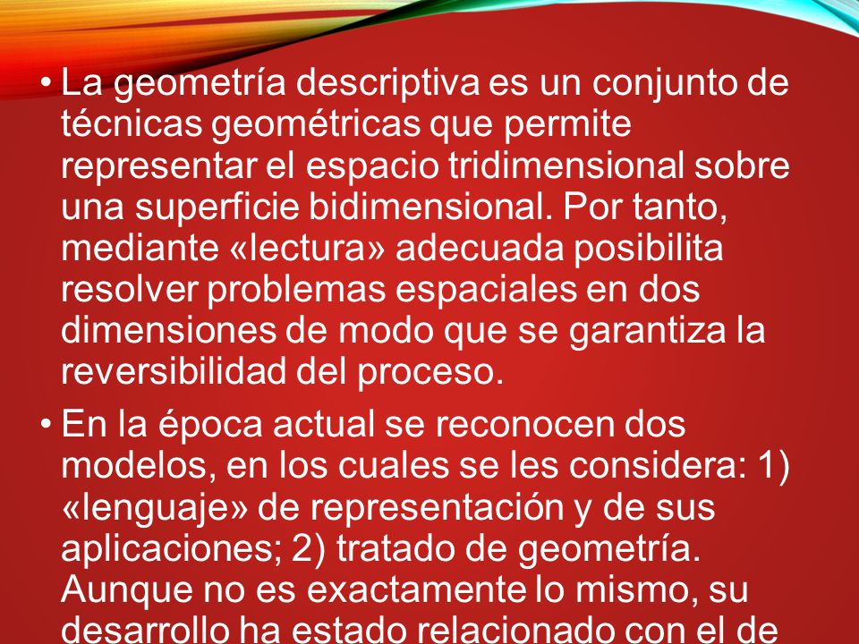 La geometría descriptiva es un conjunto de técnicas geométricas que permite representar el espacio tridimensional sobre una superficie bidimensional. Por tanto, mediante «lectura» adecuada posibilita resolver problemas espaciales en dos dimensiones de modo que se garantiza la reversibilidad del proceso.