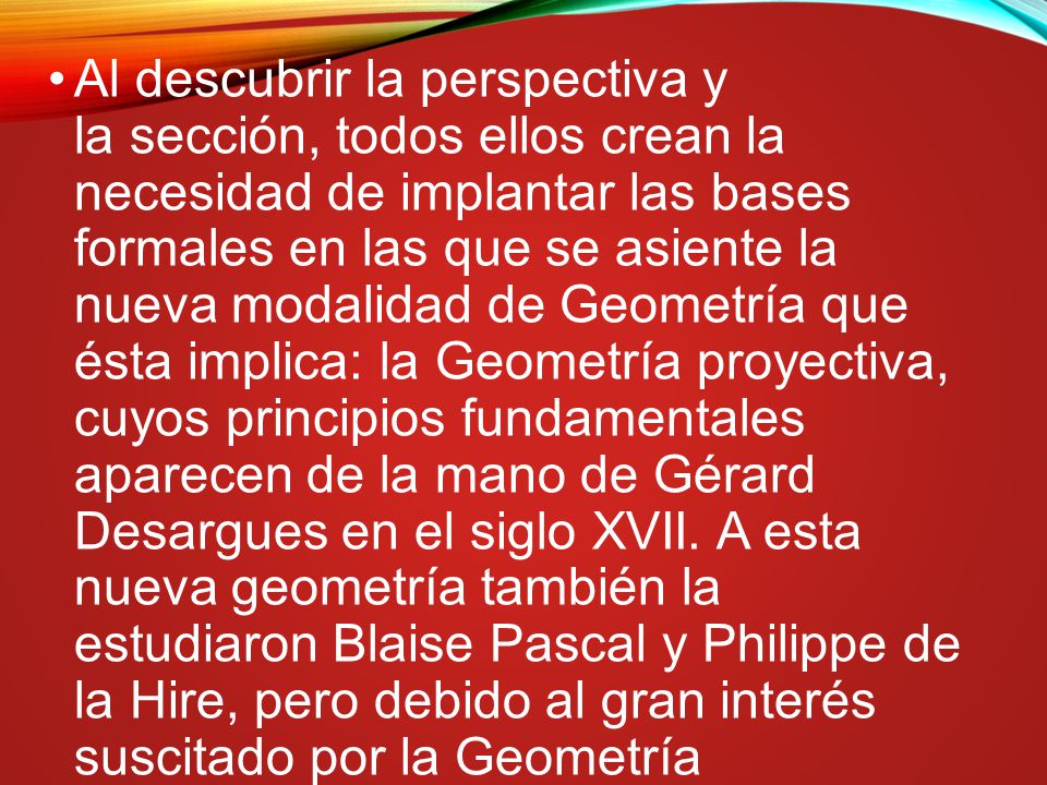 Al descubrir la perspectiva y la sección, todos ellos crean la necesidad de implantar las bases formales en las que se asiente la nueva modalidad de Geometría que ésta implica: la Geometría proyectiva, cuyos principios fundamentales aparecen de la mano de Gérard Desargues en el siglo XVII. A esta nueva geometría también la estudiaron Blaise Pascal y Philippe de la Hire, pero debido al gran interés suscitado por la Geometría cartesiana (Geometría analítica) y sus métodos, no alcanzó tanta difusión.